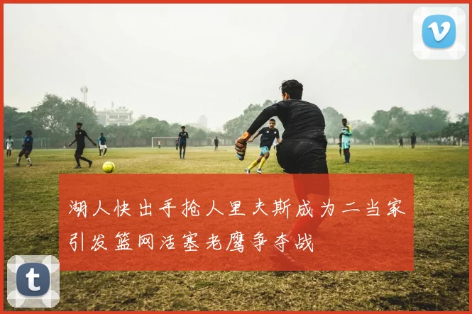 湖人快出手抢人里夫斯成为二当家引发篮网活塞老鹰争夺战