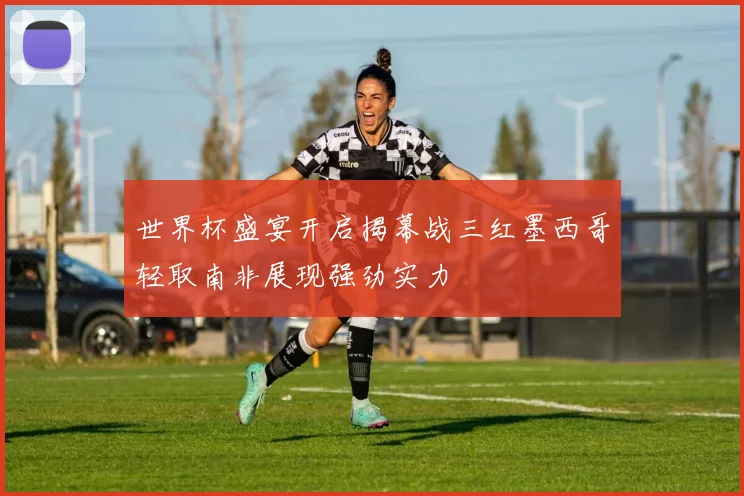 世界杯盛宴开启揭幕战三红墨西哥轻取南非展现强劲实力