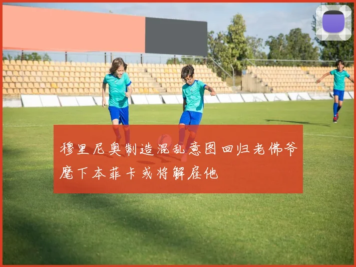 穆里尼奥制造混乱意图回归老佛爷麾下本菲卡或将解雇他